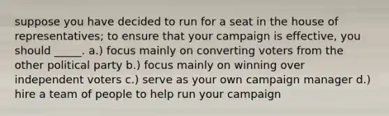 suppose you have decided to run for a seat in the house of representatives; to ensure that your campaign is effective, you should _____. a.) focus mainly on converting voters from the other political party b.) focus mainly on winning over independent voters c.) serve as your own campaign manager d.) hire a team of people to help run your campaign