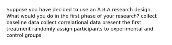 Suppose you have decided to use an A-B-A research design. What would you do in the first phase of your research? collect baseline data collect correlational data present the first treatment randomly assign participants to experimental and control groups