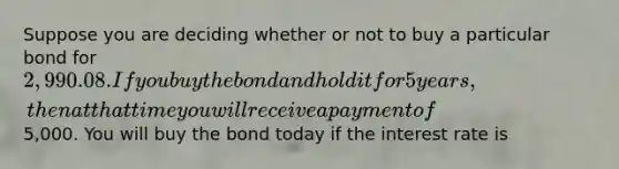 Suppose you are deciding whether or not to buy a particular bond for 2,990.08. If you buy the bond and hold it for 5 years, then at that time you will receive a payment of5,000. You will buy the bond today if the interest rate is