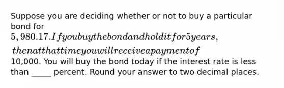 Suppose you are deciding whether or not to buy a particular bond for 5,980.17. If you buy the bond and hold it for 5 years, then at that time you will receive a payment of10,000. You will buy the bond today if the interest rate is less than _____ percent. Round your answer to two decimal places.