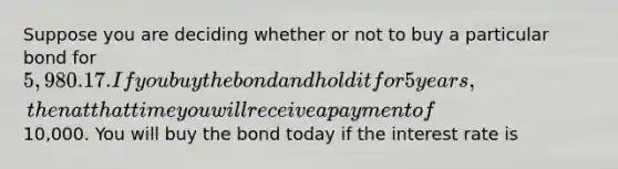 Suppose you are deciding whether or not to buy a particular bond for 5,980.17. If you buy the bond and hold it for 5years, then at that time you will receive a payment of10,000. You will buy the bond today if the interest rate is