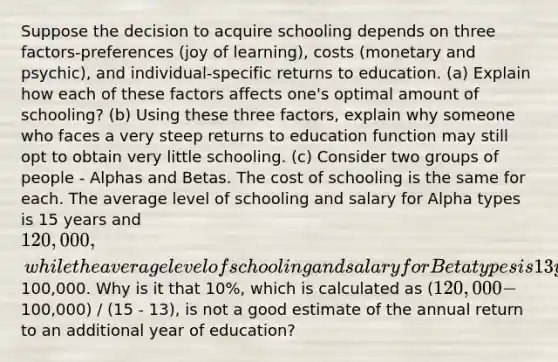 Suppose the decision to acquire schooling depends on three factors-preferences (joy of learning), costs (monetary and psychic), and individual-specific returns to education. (a) Explain how each of these factors affects one's optimal amount of schooling? (b) Using these three factors, explain why someone who faces a very steep returns to education function may still opt to obtain very little schooling. (c) Consider two groups of people - Alphas and Betas. The cost of schooling is the same for each. The average level of schooling and salary for Alpha types is 15 years and 120,000, while the average level of schooling and salary for Beta types is 13 years and100,000. Why is it that 10%, which is calculated as (120,000 -100,000) / (15 - 13), is not a good estimate of the annual return to an additional year of education?