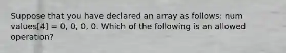 Suppose that you have declared an array as follows: num values[4] = 0, 0, 0, 0. Which of the following is an allowed operation?