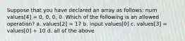 Suppose that you have declared an array as follows: num values[4] = 0, 0, 0, 0. Which of the following is an allowed operation? a. values[2] = 17 b. input values[0] c. values[3] = values[0] + 10 d. all of the above