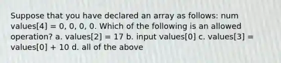 Suppose that you have declared an array as follows: num values[4] = 0, 0, 0, 0. Which of the following is an allowed operation? a. values[2] = 17 b. input values[0] c. values[3] = values[0] + 10 d. all of the above