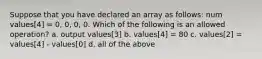 Suppose that you have declared an array as follows: num values[4] = 0, 0, 0, 0. Which of the following is an allowed operation? a. output values[3] b. values[4] = 80 c. values[2] = values[4] - values[0] d. all of the above