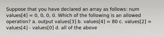 Suppose that you have declared an array as follows: num values[4] = 0, 0, 0, 0. Which of the following is an allowed operation? a. output values[3] b. values[4] = 80 c. values[2] = values[4] - values[0] d. all of the above