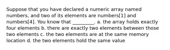 Suppose that you have declared a numeric array named numbers, and two of its elements are numbers[1] and numbers[4]. You know that _________. a. the array holds exactly four elements b. there are exactly two elements between those two elements c. the two elements are at the same memory location d. the two elements hold the same value