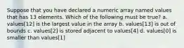 Suppose that you have declared a numeric array named values that has 13 elements. Which of the following must be true? a. values[12] is the largest value in the array b. values[13] is out of bounds c. values[2] is stored adjacent to values[4] d. values[0] is smaller than values[1]