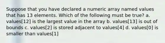 Suppose that you have declared a numeric array named values that has 13 elements. Which of the following must be true? a. values[12] is the largest value in the array b. values[13] is out of bounds c. values[2] is stored adjacent to values[4] d. values[0] is smaller than values[1]