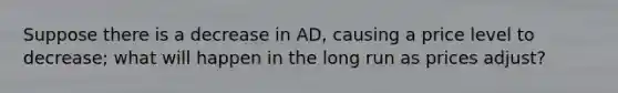 Suppose there is a decrease in AD, causing a price level to decrease; what will happen in the long run as prices adjust?