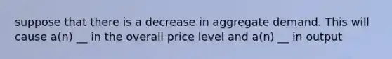 suppose that there is a decrease in aggregate demand. This will cause a(n) __ in the overall price level and a(n) __ in output