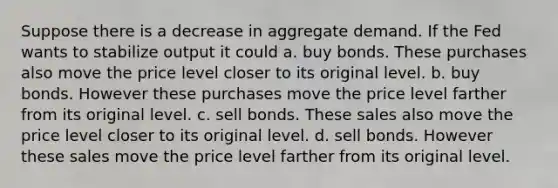 Suppose there is a decrease in aggregate demand. If the Fed wants to stabilize output it could a. buy bonds. These purchases also move the price level closer to its original level. b. buy bonds. However these purchases move the price level farther from its original level. c. sell bonds. These sales also move the price level closer to its original level. d. sell bonds. However these sales move the price level farther from its original level.