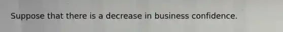 Suppose that there is a decrease in business confidence.