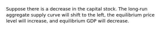 Suppose there is a decrease in the capital stock. The​ long-run aggregate supply curve will shift to the left​, the equilibrium price level will increase​, and equilibrium GDP will decrease.