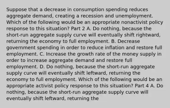 Suppose that a decrease in consumption spending reduces aggregate​ demand, creating a recession and unemployment. Which of the following would be an appropriate nonactivist policy response to this​ situation? Part 2 A. Do​ nothing, because the​ short-run aggregate supply curve will eventually shift​ rightward, returning the economy to full employment. B. Decrease government spending in order to reduce inflation and restore full employment. C. Increase the growth rate of the money supply in order to increase aggregate demand and restore full employment. D. Do​ nothing, because the​ short-run aggregate supply curve will eventually shift​ leftward, returning the economy to full employment. Which of the following would be an appropriate activist policy response to this​ situation? Part 4 A. Do​ nothing, because the​ short-run aggregate supply curve will eventually shift​ leftward, returning the