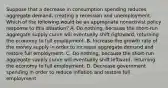 Suppose that a decrease in consumption spending reduces aggregate​ demand, creating a recession and unemployment. Which of the following would be an appropriate nonactivist policy response to this​ situation? A. Do​ nothing, because the​ short-run aggregate supply curve will eventually shift​ rightward, returning the economy to full employment. B. Increase the growth rate of the money supply in order to increase aggregate demand and restore full employment. C. Do​ nothing, because the​ short-run aggregate supply curve will eventually shift​ leftward, returning the economy to full employment. D. Decrease government spending in order to reduce inflation and restore full employment.