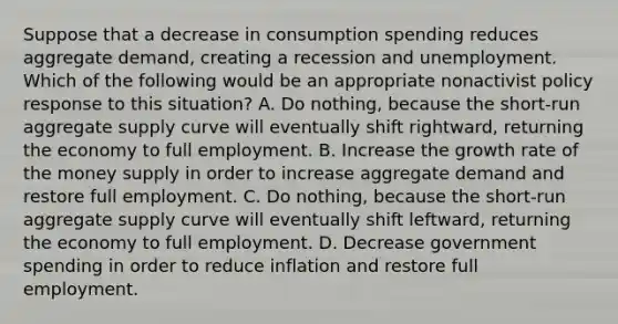 Suppose that a decrease in consumption spending reduces aggregate​ demand, creating a recession and unemployment. Which of the following would be an appropriate nonactivist policy response to this​ situation? A. Do​ nothing, because the​ short-run aggregate supply curve will eventually shift​ rightward, returning the economy to full employment. B. Increase the growth rate of the money supply in order to increase aggregate demand and restore full employment. C. Do​ nothing, because the​ short-run aggregate supply curve will eventually shift​ leftward, returning the economy to full employment. D. Decrease government spending in order to reduce inflation and restore full employment.