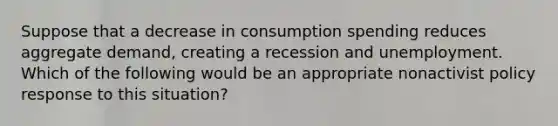 Suppose that a decrease in consumption spending reduces aggregate​ demand, creating a recession and unemployment. Which of the following would be an appropriate nonactivist policy response to this​ situation?