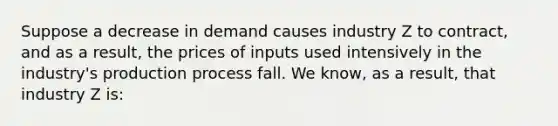 Suppose a decrease in demand causes industry Z to contract, and as a result, the prices of inputs used intensively in the industry's production process fall. We know, as a result, that industry Z is: