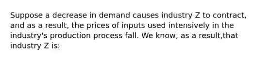 Suppose a decrease in demand causes industry Z to contract, and as a result, the prices of inputs used intensively in the industry's production process fall. We know, as a result,that industry Z is: