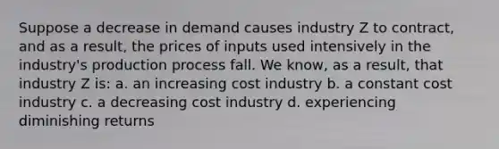 Suppose a decrease in demand causes industry Z to contract, and as a result, the prices of inputs used intensively in the industry's production process fall. We know, as a result, that industry Z is: a. an increasing cost industry b. a constant cost industry c. a decreasing cost industry d. experiencing diminishing returns