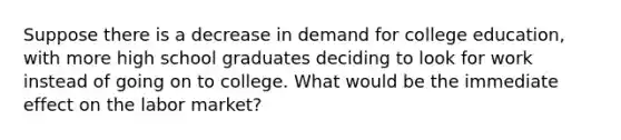 Suppose there is a decrease in demand for college education, with more high school graduates deciding to look for work instead of going on to college. What would be the immediate effect on the labor market?