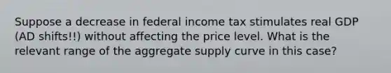 Suppose a decrease in federal income tax stimulates real GDP (AD shifts!!) without affecting the price level. What is the relevant range of the aggregate supply curve in this case?