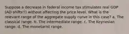 Suppose a decrease in federal income tax stimulates real GDP (AD shifts!!) without affecting the price level. What is the relevant range of the aggregate supply curve in this case? a. The classical range. b. The intermediate range. c. The Keynesian range. d. The monetarist range.