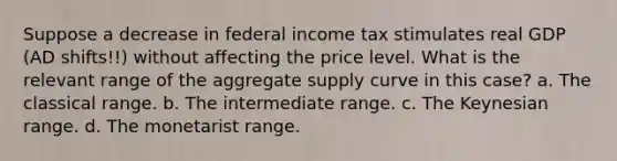 Suppose a decrease in federal income tax stimulates real GDP (AD shifts!!) without affecting the price level. What is the relevant range of the aggregate supply curve in this case? a. The classical range. b. The intermediate range. c. The Keynesian range. d. The monetarist range.