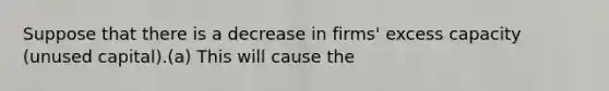 Suppose that there is a decrease in firms' excess capacity (unused capital).(a) This will cause the