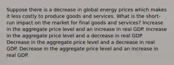 Suppose there is a decrease in global energy prices which makes it less costly to produce goods and services. What is the short-run impact on the market for final goods and services? Increase in the aggregate price level and an increase in real GDP. Increase in the aggregate price level and a decrease in real GDP. Decrease in the aggregate price level and a decrease in real GDP. Decrease in the aggregate price level and an increase in real GDP.