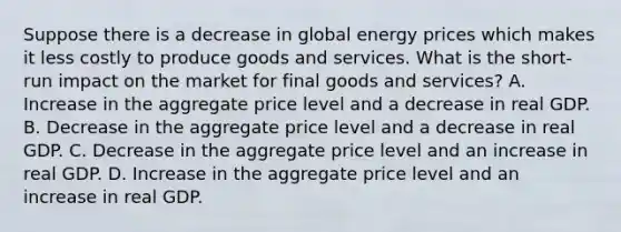 Suppose there is a decrease in global energy prices which makes it less costly to produce goods and services. What is the short-run impact on the market for final goods and services? A. Increase in the aggregate price level and a decrease in real GDP. B. Decrease in the aggregate price level and a decrease in real GDP. C. Decrease in the aggregate price level and an increase in real GDP. D. Increase in the aggregate price level and an increase in real GDP.