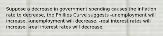 Suppose a decrease in government spending causes the inflation rate to decrease, the Phillips Curve suggests -unemployment will increase. -unemployment will decrease. -real interest rates will increase. -real interest rates will decrease.