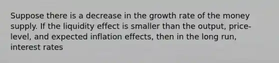 Suppose there is​ a decrease in the growth rate of the money supply. If the liquidity effect is smaller than the​ output, price-level, and expected inflation​ effects, then in the long​ run, interest rates