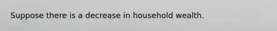 Suppose there is a decrease in household wealth.