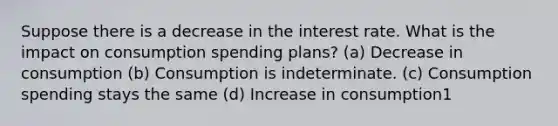 Suppose there is a decrease in the interest rate. What is the impact on consumption spending plans? (a) Decrease in consumption (b) Consumption is indeterminate. (c) Consumption spending stays the same (d) Increase in consumption1