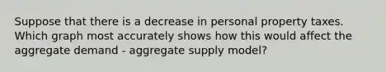 Suppose that there is a decrease in personal property taxes. Which graph most accurately shows how this would affect the aggregate demand - aggregate supply model?