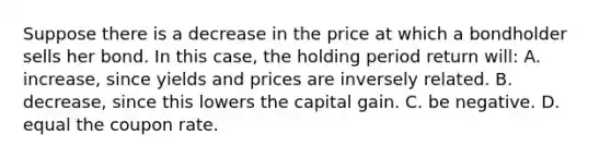 Suppose there is a decrease in the price at which a bondholder sells her bond. In this case, the holding period return will: A. increase, since yields and prices are inversely related. B. decrease, since this lowers the capital gain. C. be negative. D. equal the coupon rate.