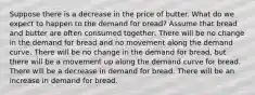 Suppose there is a decrease in the price of butter. What do we expect to happen to the demand for bread? Assume that bread and butter are often consumed together. There will be no change in the demand for bread and no movement along the demand curve. There will be no change in the demand for bread, but there will be a movement up along the demand curve for bread. There will be a decrease in demand for bread. There will be an increase in demand for bread.