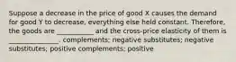 Suppose a decrease in the price of good X causes the demand for good Y to decrease, everything else held constant. Therefore, the goods are ___________ and the cross-price elasticity of them is _______________. complements; negative substitutes; negative substitutes; positive complements; positive