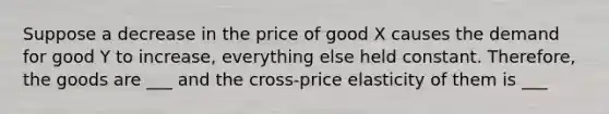 Suppose a decrease in the price of good X causes the demand for good Y to increase, everything else held constant. Therefore, the goods are ___ and the cross-price elasticity of them is ___