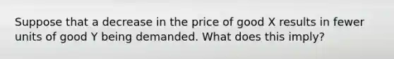 Suppose that a decrease in the price of good X results in fewer units of good Y being demanded. What does this imply?