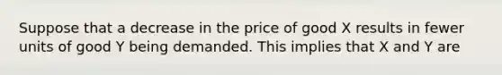 Suppose that a decrease in the price of good X results in fewer units of good Y being demanded. This implies that X and Y are