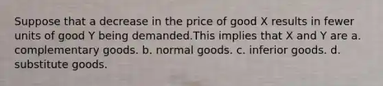 Suppose that a decrease in the price of good X results in fewer units of good Y being demanded.This implies that X and Y are a. complementary goods. b. normal goods. c. inferior goods. d. substitute goods.