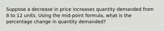 Suppose a decrease in price increases quantity demanded from 8 to 12 units. Using the mid-point formula, what is the percentage change in quantity demanded?