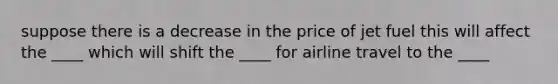 suppose there is a decrease in the price of jet fuel this will affect the ____ which will shift the ____ for airline travel to the ____