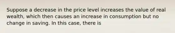 Suppose a decrease in the price level increases the value of real wealth, which then causes an increase in consumption but no change in saving. In this case, there is