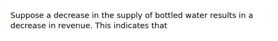 Suppose a decrease in the supply of bottled water results in a decrease in revenue. This indicates that