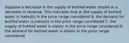 Suppose a decrease in the supply of bottled water results in a decrease in revenue. This indicates that A. the supply of bottled water is inelastic in the price range considered B. the demand for bottled water is inelastic in the price range considered C. the supply of bottled water is elastic in the price range considered D. the demand for bottled water is elastic in the price range considered